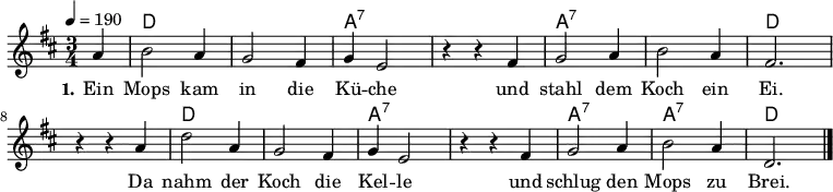 
% Dieses Notenblatt wurde erstellt von Michael Nausch
\version "2.16.0"
\header {
%  title = "Ein Mops kam in die Küche"	      % Die Überschrift der Noten wird zentriert gesetzt.
%  subtitle = " "                              % weitere zentrierte Überschrift.
%  poet = "Text: überliefertes Volkslied"      % Name des Dichters, linksbündig unter dem Unteruntertitel.
%  meter = ""                                  % Metrum, linksbündig unter dem Dichter.
%  composer = "Melodie: neapolitanische Canzonetta" % Name des Komponisten, rechtsbüngig unter dem Unteruntertitel.
%  arranger = ""                               % Name des Bearbeiters/Arrangeurs, rechtsbündig unter dem Komponisten.
  tagline = ""
                                              % Zentriert unten auf der letzten Seite.
%  copyright = "Diese Noten sind frei kopierbar für jedermann – erstellt für www.ebersberger-liedersammlung.de"
                                              % Zentriert unten auf der ersten Seite (sollten tatsächlich zwei
                                              % Seiten benötigt werden)
}
\layout {
  indent = #0
}
% Akkorde für die Gitarrenbegleitung
akkorde = \chordmode {
  \germanChords
  \partial 4
	s4 d2. s a:7 s a:7 s d
	s d s a:7 s a:7 a:7 d
}
melodie = \relative c' {
  \clef "treble"
  \time 3/4
  \tempo 4 = 190
  \key d\major
  \autoBeamOff
  \partial 4
	a'4 b2 a4 g2 fis4 g4 e2 r4 r4 fis4 g2 a4 b2 a4 fis2.
	r4 r4 a4 d2 a4 g2 fis4 g4 e2 r4 r4 fis4 g2 a4 b2 a4 d,2.
  \bar "|."
}
text = \lyricmode {
  \set stanza = "1."
	Ein Mops kam in die Kü -- che und stahl dem Koch ein Ei.
	Da nahm der Koch die Kel -- le und schlug den Mops zu Brei.
}
\score {
  <<
    \new ChordNames { \akkorde }
    \new Voice = "Lied" { \melodie }
    \new Lyrics \lyricsto "Lied" { \text }
  >>
  \midi { }
  \layout { }
}
