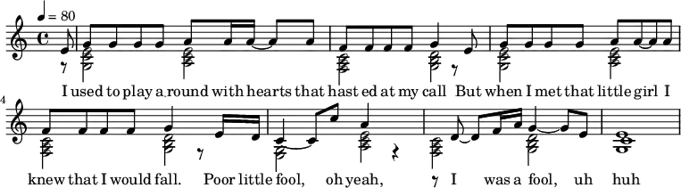 \relative c' {
\key c \major
\tempo 4 = 80
<< {
% Voice "1"
\partial 8 e8 | g8 g8 g8 g8 a8 a16 a16~ a8 a8| f8 f8 f8 f8 g4 r8 e8|
g8 g8 g8 g8 a8 a8~ a8 a8 | f8 f8 f8 f8 g4 r8 e16 d16|
c4~c8 c'8 a4 r4 | r8 d,8~ d8 f16 a16 g4~ g8 e8 | c1
}
\addlyrics {
I | used to play a __ round with hearts that | hast ed at my call But |
when I met that little girl I | knew that I would fall. Poor little |
fool, oh yeah, |I was a fool, uh | huh
}
\\
{
% Voice "2"
\partial 8 r8 | <g c e>2 < a c e >2 | < f a c >2 <g b d>2 |
<g c e>2 < a c e >2 | < f a c >2 <g b d>2 |
<g e>2 < a c e >2 | < f a c >2 <g b d>2 |
<g e'>1
}
>>
}