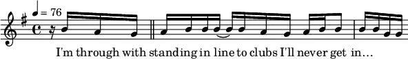 { \tempo 4=76 \key g \major \time 4/4 { r16 b'16 a'16 g'16 \bar "||" a'16 b'16 b'16 b'16( b'16) b'16 a'16 g'16 a'16 b'16 b'8 b'16 b'16 g'16 g'16} }
\addlyrics { I'm through with stand -- ing in line to clubs I'll nev -- er get in…}