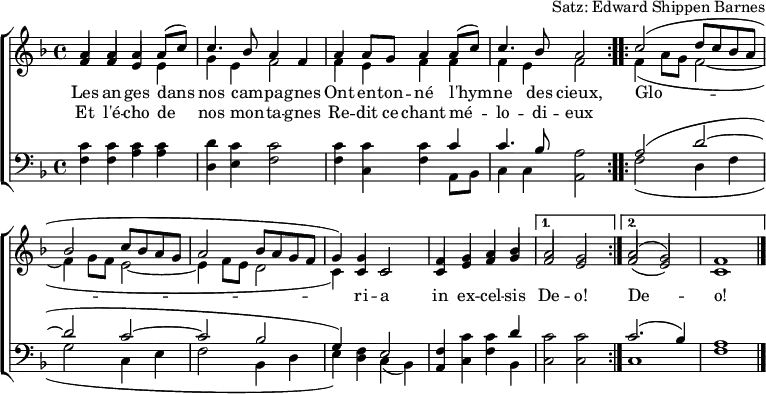 
\header { tagline = ##f arranger = "Satz: Edward Shippen Barnes" }
\paper { #(set-paper-size "a4") }
\layout { indent = 0 \context { \Score \remove "Bar_number_engraver" } }
global = { \key f \major \time 4/4 }

verse = \lyricmode {
  An -- gels we have heard on high
  Sweet -- ly sing -- ing o'er the plains,
  \repeat volta 2 { Glo -- ri -- a in ex -- cel -- sis } \alternative { { De -- o! } { De -- o! } }
}
verseR = \lyricmode {
  And the moun -- tains in re -- ply
  E -- cho -- ing their joy -- ous strains.
}
mots = \lyricmode {
  Les an -- ges dans nos cam -- pa -- gnes
  Ont en -- ton -- né l'hym -- ne des cieux,
  \repeat volta 2 { Glo -- ri -- a in ex -- cel -- sis } \alternative { { De -- o! } { De -- o! } }
}
motsR = \lyricmode {  Et l'é -- cho de nos mon -- ta -- gnes
  Re -- dit ce chant mé -- lo -- di -- eux
}

soprano = \relative c'' { \global \set midiInstrument = "flute" \voiceOne
  \repeat volta 2 { a4 a a c | c4. bes8 a2 |
    a4 g a c | a4. g8 f2 | }
  \repeat volta 2 { c'2 (d8 c bes a |bes2 c8 bes a g | a2 bes8 a g f | g4.) c,8 c2 |
    f4 g a bes | } \alternative { { a2 g | } { a2 (g) | f1 \bar "|." } }
}
sopranoF = \relative c'' { \global \set midiInstrument = "flute" \voiceOne
  \repeat volta 2 { a4 a a a8 (c8) | c4. bes8 a4 f |
    a4 a8 g a4 a8 (c) | c4. bes8 a2 | }
  \repeat volta 2 { c2 (d8 c bes a |bes2 c8 bes a g | a2 bes8 a g f | g4) g c,2 |
    f4 g a bes | } \alternative { { a2 g | } { a2 (g) | f1 \bar "|." } }
}

alto = \relative c' { \global \set midiInstrument = "flute" \voiceTwo
  \repeat volta 2 { \stemUp f4 f e e | \stemDown g e f2 |
    \stemUp f4 e f f | \stemDown f e f2 | }
  \repeat volta 2 { f4 (a8 g f2~ | f4 g8 f e2~ | e4 f8 e d2 | c4.) c8 c2 |
    \stemUp c4 e f g | } \alternative { { f2 e | } { f2 (e) | c1 \bar "|." } }
}
altoF = \relative c' { \global \set midiInstrument = "flute" \voiceTwo
  \repeat volta 2 { \stemUp f4 f e \stemDown e |  g e f2 |
    f4 e f f |  f e f2 | }
  \repeat volta 2 { f4 (a8 g f2~ | f4 g8 f e2~ | e4 f8 e d2 | c4) \stemUp c c2 |
    c4 e f g | } \alternative { { f2 e | } { f2 (e) | c1 \bar "|." } }
}

tenor = \relative c' { \global \set midiInstrument = "clarinet"
  \repeat volta 2 { c4 c c c | d c c2 |
    c4 c c c | c4. bes8 a2 | }
  \repeat volta 2 { a2 (d~ | d c~ | c bes | g4) f e2 |
    f4 c' c d | } \alternative { { c2 c } { c2. (bes4) | a1 \bar "|." } }
}

bass = \relative c { \global \set midiInstrument = "clarinet"
  \repeat volta 2 { f4 f a a | d, e f2 |
    f4 c f a,8 bes | c4 c a2 | }
  \repeat volta 2 { f'2 (d4 f | g2 c,4 e | f2 bes,4 d | e) d c (bes) |
    a c f bes, | } \alternative { { c2 c } { c1 | f1 \bar "|." } }
}
%{
\score {
  \new ChoirStaff <<
    \new Staff
    <<
      \new Voice \soprano
      \addlyrics \verse
      \addlyrics \verseR
      \alto
    >>
    \new Staff
    <<
      \clef bass
      \partCombine \tenor \bass
    >>
  >>
  \layout { }
}
%}
\score {
  \new ChoirStaff <<
    \new Staff
    <<
      \new Voice \sopranoF
      \addlyrics \mots
      \addlyrics \motsR
      \altoF
    >>
    \new Staff
    <<
      \clef bass
      \partCombine \tenor \bass
    >>
  >>
  \layout { }
}
\score { \unfoldRepeats { << \sopranoF \\ \altoF \\ \tenor \\ \bass >> }
  \midi { \tempo 4=120
    \context { \Score midiChannelMapping = #'instrument }
    \context { \Staff \remove "Staff_performer" }
    \context { \Voice \consists "Staff_performer" }
  }
}
