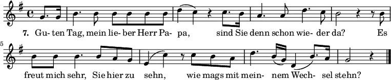 { \key g \major \time 4/4 \partial 4 {
g'8. g'16 b'4. b'8 b'8 b'8 b'8 b'8 d''4( c''4) r4 c''8. b'16 a'4. a'8 d''4. c''8 b'2 r4 r8 b'8
b'8 b'8 b'4. b'8 a'8 g'8 e'4( c''4) r8 c''8 b'8 a'8 d''4. b'16( g'16) d'4( b'8.) a'16 g'2 r4 \bar "|."
} }
\addlyrics {
\set stanza = #"7. "
Gu- ten Tag, mein lie- ber Herr Pa- pa, sind Sie denn schon wie- der da? Es freut mich sehr, Sie hier zu sehn, wie mags mit mein- nem Wech- sel stehn?
}