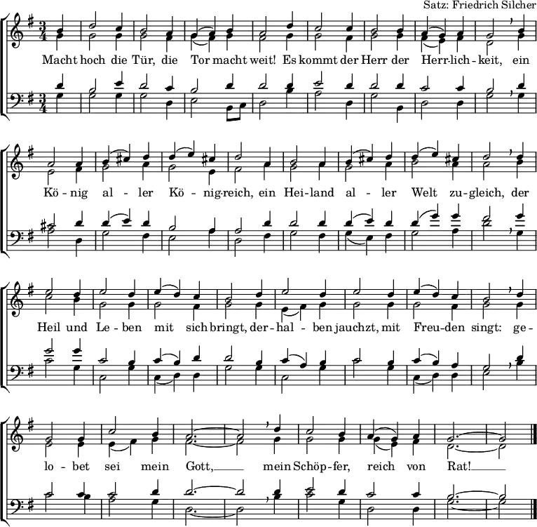 
\header { tagline = ##f arranger = "Satz: Friedrich Silcher" }
\layout { indent = 0 \context { \Score \remove "Bar_number_engraver"} }
global = { \key g \major \time 3/4 \partial 4 }
soprano = \relative a' { \global \set Staff.midiInstrument = "church organ"
  b4 | d2 c4 b2 a4 g (a) b a2 d4 c2 c4 b2 b4 a (g) a g2 \breathe
  b4 | a2 a4 b (cis) d d (e) cis d2 a4 b2 a4 b (cis) d d (e) cis d2 \breathe
  d4 | e2 d4 e2 d4 e (d) c b2 d4 e2 d4 e2 d4 e (d) c b2 \breathe
  d4 | g,2 g4 c2 b4 a2.~a2 \breathe d4 c2 b4 a (g) a g2.~g2 \bar "|." }
alto = \relative g' { \global \set Staff.midiInstrument = "church organ"
  g4 | g2 g4 g2 fis4 g (fis) g fis2 g4 g2 fis4 g2 g4 fis (e) fis d2 \breathe
  g4 | e2 fis4 g2 a4 g2 e4 fis2 a4 g2 a4 g2 a4 b2 a4 a2 \breathe
  b4 | c2 b4 g2 g4 g2 fis4 g2 g4 e (fis) g g2 g4 g2 fis4 g2 \breathe
  g4 | e2 e4 e (fis) g fis2.~fis2 \breathe g4 g2 g4 g (e) fis d2.~d2 \bar "|." }
tenor = \relative c' { \global \set Staff.midiInstrument = "church organ" \transposition g,
  d4 | b2 e4 d2 c4 b2 d4 d2 d4 e2 d4 d2 d4 c2 c4 b2 \breathe
  d4 | cis2 d4 d4 (e) d b2 a4 a2 d4 d2 d4 d (e) d d (g) g fis2 \breathe
  g4 | g2 g4 c,2 b4 c (b) d d2 b4 c (a) b c2 b4 c (b) a g2 \breathe
  d'4 | c2 c4 c2 d4 d2.~d2 d4 e2 d4 c2 c4 b2.~b2 \bar "|." }
bass = \relative g { \global \set Staff.midiInstrument = "church organ" \transposition g,
  g4 | g2 g4 g2 d4 e2 b8 [c] d2 b'4 a2 d,4 g2 b,4 d2 d4 g2 \breathe
  g4 | a2 d,4 g2 fis4 e2 a4 d,2 fis4 g2 fis4 g (e) fis g2 a4 d2 \breathe
  g,4 | c2 g4 c,2 g'4 c, (d) d g2 g4 c,2 g'4 c2 g4 c, (d) d e2 \breathe
  b'4 | c2 b4 a2 g4 d2.~d2 \breathe b'4 c2 g4 d2 d4 g2.~g2 \bar "|." }
verse = \lyricmode {
  Macht hoch die Tür, die Tor macht weit!
  Es kommt der Herr der Herr -- lich -- keit,
  ein Kö -- nig al -- ler Kö -- nig -- reich,
  ein Hei -- land al -- ler Welt zu -- gleich,
  der Heil und Le -- ben mit sich bringt,
  der -- hal -- ben jauchzt, mit Freu -- den singt:
  ge -- lo -- bet sei mein Gott, __
  mein Schöp -- fer, reich von Rat! __ }
\score {
  \new ChoirStaff <<
    \new Staff
    <<
      \clef treble
      \new Voice = "soprano" { \voiceOne \soprano }
      \addlyrics \verse
      \new Voice = "alto"    { \voiceTwo \alto }
    >>
    \new Staff
    <<
      \clef bass
      \new Voice = "tenor" { \voiceOne \tenor }
      \new Voice = "bass"  { \voiceTwo \bass }
    >>
  >>
  \layout { }
}
\score { { << \soprano \\ \alto \\ \tenor \\ \bass >> } \midi { \tempo 4=120 } }
