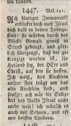 Ach blutiger Immanuel! erblickte doch auch Israel dich bald in deiner Todsgestalt: sie würden durch des Blicks Gewalt gewiß in Staub gebeugt, und göttlich überzeugt, daß der gekreuzigt worden ist, ihr Heiland sey, der HErr und Christ, auf den sie hoffen. Ich weiß, das Kirchlein unsrer Zeit trägt um das alte Kirchlein Leid, und seufzt: ach wär die Seligkeit des Volks Israel nicht mehr weit! ich wünsch es auch mit Sehnen, und oft mit heissen Thränen.