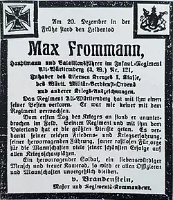 Am 20. Dezember in der Frühe starb den Heldentod Max Frommann, Hauptmann und Bataillonsführer im Infant.-Regiment Alt-Württemberg (3.W.) Nr. 121, Inhaber des Eisernen Kreuzes 1. Klasse, des Württ. Militär-Verdienst-Ordens und anderer Kriegs-Auszeichnungen. Das Regiment Alt-Württemberg hat mit ihm einen seiner Besten verloren. Er war wie keiner mit dem Regiment verwachsen. Vom ersten Tag des Krieges an stand er ununterbrochen im Feld. Seinem Regiment und mit ihm dem Vaterland hat er die größten Dienste getan. Es verdankt seiner reichen Friedens- und Kriegserfahrung, seiner hervorragenden Führung, seiner rastlosen Fürsorge für die Mannschaften viele seiner schönsten Erfolge auf allen Kriegsschauplätzen. Ein hervorragender Soldat, ein liebenswürdiger Mensch und treuer Kamerad, so wird er allen Offizieren und Mannschaften unvergesslich bleiben. v Brandenstein Major und Regiments-Kommandeur.