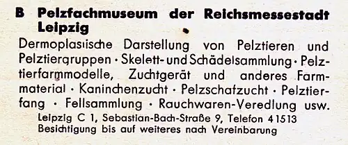 Pelzfachmuseum der Reichsmesstadt Leipzig. Dermoplastische Darstellung von Pelztieren und Pelztiergruppen – Skelett- und Schädelsammlung – Pelztierfarmmodelle – Zuchtgerät und anderes Farmmaterial – Kaninchenzucht – Pelzschafzucht – Pelztierfang – Fellsammlung – Rauchwarenveredlung usw. Leipzig C 1, Sebastian-Bach-Straße 9. Besichtigung bis auf weiteres nach Vereinbarung.