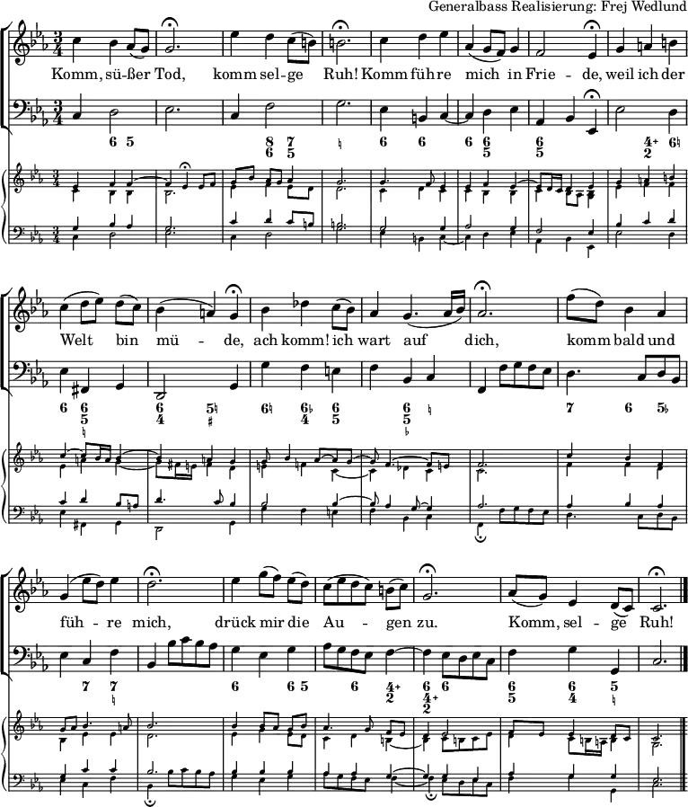 
\header { tagline = ##f arranger = "Generalbass Realisierung: Frej Wedlund" }
\paper { #(set-paper-size "a4") }
\layout { indent = 0 \set Score.tempoHideNote = ##t
  \context { \Score \remove "Bar_number_engraver" }
  \context { \Voice \remove "Dynamic_engraver" }
}

global = { \key c \minor \time 3/4 }

sopranoVoice = \relative c'' { \global
  c4 bes as8 (g) | g2.\fermata | es'4 d c8 (b) | b2.\fermata |
  c4 d es | as, (g8 f) g4 | f2 es4\fermata |
  g4 a b | c (d8 [es]) d (c) | bes4 (a) g\fermata |
  bes des c8 (bes) | as4 g4. (as16 bes) | as2.\fermata |
  f'8 (d) bes4 as | g (es'8 d) es4 d2.\fermata |
  es4 g8 ([f]) es (d) | c ([es d c]) b (c) g2.\fermata |
  as8 (g) es4 d8 (c) | c2.\fermata \bar "|."
}

verse = \lyricmode {
  Komm, sü -- ßer Tod, komm sel -- ge Ruh!
  Komm füh -- re mich in Frie -- de,
  weil ich der Welt bin mü -- de,
  ach komm! ich wart auf dich,
  komm bald und füh -- re mich,
  drück mir die Au -- gen zu.
  Komm, sel -- ge Ruh!
}

tf = \tempo 4 = 36
tt = \tempo 4 = 66
bcMusic = \relative c { \global
  c4\p d2 | es2. | c4 f2 | g2. |
  es4 b c~ | c d es as, bes \tf es,\fermata | \tt
  es'2 d4 | es fis, g | d2 \tf g4 | \tt
  g' f e | f bes, c | \tf f, \tt f'8 g f es |
  d4. c8 d bes | es4 c f | \tf bes, \tt bes'8 c bes as |
  g4 es g | as8 g f es f4~ | \tf f \tt es8 d es c | \tempo 4 = 60
  f4 g g, | c2. \bar "|."
}

bcFigures = \figuremode { \global
  \set figuredBassAlterationDirection = #RIGHT
  \set figuredBassPlusDirection = #RIGHT
  s4 <6> <5> | s2. | s4 <8 6> <7 5> | <_!>2. |
  <6>4 <6> s4 | <6> <6 5> s4 | <6 5> s2 |
  s4 <4\+ 2> <6!> | <6> <6 5 _!> s4 | <6 4> <5! _+>2 |
  <6!>4 <6- 4> <6 5> | s4 <6 5 _-> <_!> | s2. |
  <7>4 <6> <5-> | s4 <7> <7 _!> s2. |
  <6>4 s4 <6>8 <5> | s4 <6> <4\+ 2> | <6 4\+ 2> <6> s4 |
  <6 5> <6 4> <5 _!> | s2. \bar "|."
}

cembaloRightTop = \relative es' { \global \voiceOne
  es4\pp f f~ | f es\fermata es8 [f] | g [bes] as [g] as4 | g2. |
  g4. f8 es4 | es f es~ | es8 d16 c d4 es |
  g a b | c~ c8 bes16 a bes4~ | bes a g |
  g8 bes4 as8~ as g~ | g f4.~ f8 e | f2. |
  c'4 bes f | g8 as bes4. a8 | bes2. |
  bes4bes8 [as] g bes | as4. g8 f [es] | d4 es2 |
  f8 es es4 d8 c | c2. \bar "|."
}
cembaloRightBot = \relative es' { \global \voiceTwo
  c4\pp bes bes | bes2. | es4 f es8 [d] | d2. |
  c4 d c | c bes bes | c bes8 as <bes g>4 |
  es f f | es a g~ | g8 fis16 e fis4 d |
  e f! c~ | c des c c2. |
  f4 f d | bes es es | d2. |
  es4 g es8 d | c4 d b~ | b c8 b c es |
  d4 c8 b16 a b4 | g2. \bar "|."
}
cembaloLeftTop = \relative es { \global \voiceThree
  g4\pp bes as | g2. | c4 d c8 [b] | b2. |
  g2 g4 | as2 g4 | f2 es4 |
  bes' c d | c d bes8 a | d4.c8 bes4 |
  bes2 bes4~ | bes8 as4 g8~ g4 | as2. |
  as4 bes as | g c c | bes2. |
  bes4 bes bes | as as g~ | g g es |
  as g g | es2. \bar "|."
}
cembaloLeftBot = \relative es { \global \voiceFour
  c4\pp d2 | es2. | c4 d2 | g2. |
  es4 b c~ | c d es | as, bes es, |
  es'2 d4 | es fis, g | d2 g4 |
  g' f e | f bes, c | f,\fermata f'8 g f es |
  d4. c8 d bes | es4 c f | bes,\fermata bes'8 c bes as |
  g4 es g | as8 g f es f4~ | f\fermata es8 d es c |
  f4 g g, | c2. \bar "|."
}

VoicePart = \new ChoirStaff
  <<
    \new Staff \with { midiInstrument = "flute"}
    { \sopranoVoice }
    \addlyrics { \verse }
    \new Staff \with { midiInstrument = "cello" }
    { \clef bass \bcMusic }
    \new FiguredBass \bcFigures
  >>
  
cembaloPart = \new PianoStaff
  <<
    \new Staff \with { \magnifyStaff #2/3 midiInstrument = "harpsichord" }
    << { \cembaloRightTop } { \cembaloRightBot } >>
    \new Staff \with { \magnifyStaff #2/3 midiInstrument = "harpsichord" }
    << \clef bass { \cembaloLeftTop } { \cembaloLeftBot } >>
  >>

\score {
  << \VoicePart \cembaloPart >>
  \layout { }
  \midi { \tt }
}
