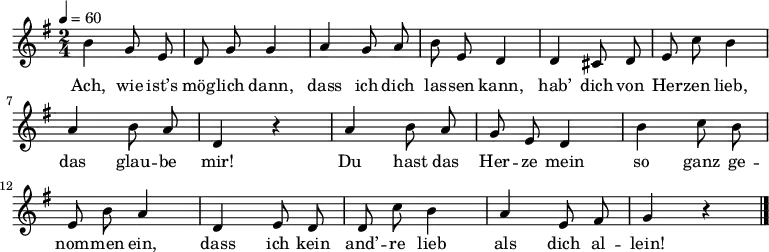 \relative g' {\autoBeamOff \key g \major \time 2/4 \tempo 4=60
h g8 e | d g g4 | a g8 a | h e, d4 | d cis8 d | e c' h4 | a h8 a | d,4 r |
a' h8 a | g e d4 | h' c8 h | e, h' a4 | d, e8 d | d c' h4 |a e8 fis | g4 r \bar "|."
}
\addlyrics {
Ach, wie ist’s mög -- lich dann,
dass ich dich las -- sen kann,
hab’ dich von Her -- zen lieb,
das glau -- be mir!
Du hast das Her -- ze mein
so ganz ge -- nom -- men ein,
dass ich kein and’ -- re lieb
als dich al -- lein!
}