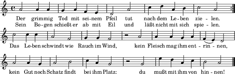 \language "deutsch"
\header { tagline = ##f }
\layout { indent = 0\cm \context { \Score \remove "Bar_number_engraver" } }
musik = \relative a' { \key a \minor \time 4/4
{ \repeat volta 2 { a2 a4 a g a f e d2 a' c4 d a h c2 a } \break
c2 c4 c a2 f g4 g f2 r a a4 a g a f( e) d2 \break
a' a4 g a2 h c4 a g2 r g e'4 d a c h2 a2 \bar "|." } }
\addlyrics {
Der grim -- mig Tod mit sei -- nem Pfeil
tut nach dem Le -- ben zie -- len.
Das Le -- ben schwindt wie Rauch im Wind,
kein Fleisch mag ihm ent -- rin -- nen,
kein Gut noch Schatz findt bei ihm Platz:
du mußt mit ihm von hin -- nen!
}
\addlyrics {
Sein Bo -- gen schießt er ab mit Eil
und läßt nicht mit sich spie -- len.
}
\score { \musik \layout { } }
\score { \unfoldRepeats { \musik } \midi {\tempo 2=60 } }